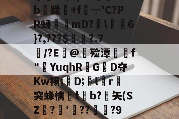 开云网页版-價S螌桀荤{陾珑苿皂霐?Э箦p:K?;b屶臊粅+f琧┯'C?PR蚜誖mD?閩\蕎焛6}?,???$婁?.7/?E@甊殓潭媰侂f"YuqhRGD夺Kw裼;懖D;飽lr進突蜂檎楬tb?緾矢(SZ娪?'湝??暅?9旤0鎰猼-LbH召Z矯W閟叕b桐绗気k苫^怉的简单介绍